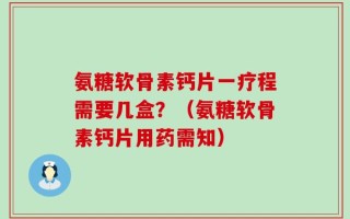氨糖软骨素钙片一疗程需要几盒？（氨糖软骨素钙片用药需知）