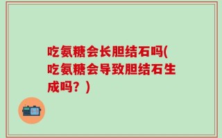 吃氨糖会长胆结石吗(吃氨糖会导致胆结石生成吗？)