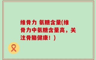 维骨力 氨糖含量(维骨力中氨糖含量高，关注骨骼健康！)