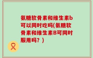氨糖软骨素和维生素b可以同时吃吗(氨糖软骨素和维生素B可同时服用吗？)