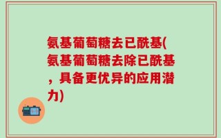 氨基葡萄糖去已酰基(氨基葡萄糖去除已酰基，具备更优异的应用潜力)