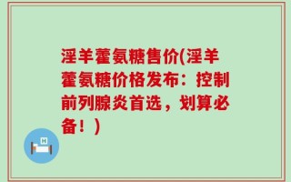 淫羊藿氨糖售价(淫羊藿氨糖价格发布：控制前列腺炎首选，划算必备！)