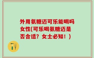 外用氨糖迈可乐能喝吗女性(可乐喝氨糖迈是否合适？女士必知！)