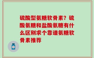 硫酸型氨糖软骨素？硫酸氨糖和盐酸氨糖有什么区别求个靠谱氨糖软骨素推荐
