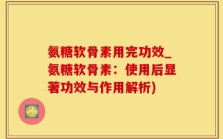 氨糖软骨素用完功效_氨糖软骨素：使用后显著功效与作用解析)