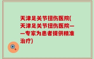 天津足关节扭伤医院(天津足关节扭伤医院——专家为患者提供精准治疗)