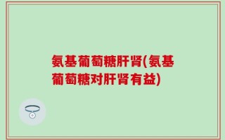 氨基葡萄糖肝肾(氨基葡萄糖对肝肾有益)