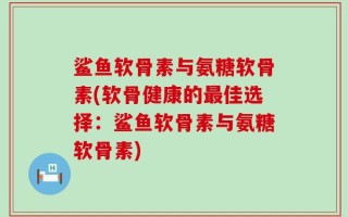 鲨鱼软骨素与氨糖软骨素(软骨健康的最佳选择：鲨鱼软骨素与氨糖软骨素)
