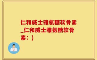 仁和威士雅氨糖软骨素_仁和威士雅氨糖软骨素：)