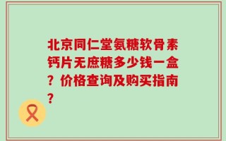 北京同仁堂氨糖软骨素钙片无庶糖多少钱一盒？价格查询及购买指南？