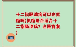 十二指肠溃疡可以吃氨糖吗(氨糖是否适合十二指肠溃疡？这是答案)