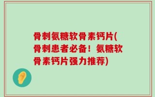 骨刺氨糖软骨素钙片(骨刺患者必备！氨糖软骨素钙片强力推荐)