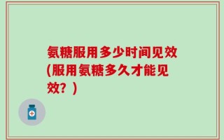 氨糖服用多少时间见效(服用氨糖多久才能见效？)