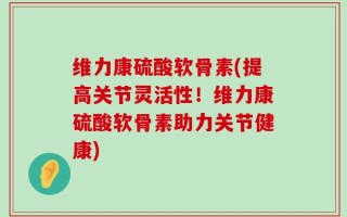 维力康硫酸软骨素(提高关节灵活性！维力康硫酸软骨素助力关节健康)