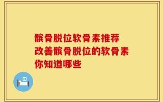髌骨脱位软骨素推荐 改善髌骨脱位的软骨素你知道哪些