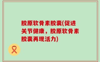 胶原软骨素胶囊(促进关节健康，胶原软骨素胶囊再现活力)