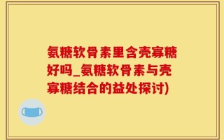 氨糖软骨素里含壳寡糖好吗_氨糖软骨素与壳寡糖结合的益处探讨)