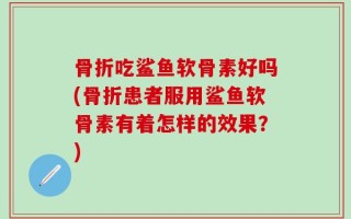 骨折吃鲨鱼软骨素好吗(骨折患者服用鲨鱼软骨素有着怎样的效果？)