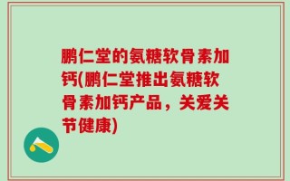 鹏仁堂的氨糖软骨素加钙(鹏仁堂推出氨糖软骨素加钙产品，关爱关节健康)