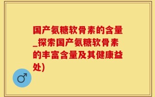 国产氨糖软骨素的含量_探索国产氨糖软骨素的丰富含量及其健康益处)