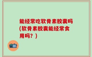 能经常吃软骨素胶囊吗(软骨素胶囊能经常食用吗？)