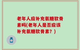 老年人应补充氨糖软骨素吗(老年人是否应该补充氨糖软骨素？)