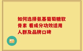 如何选择氨基葡萄糖软骨素 看成分功效适用人群及品牌口碑