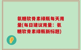 氨糖软骨素绿瓶每天用量(每日建议用量：氨糖软骨素绿瓶新标题)