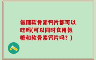 氨糖软骨素钙片都可以吃吗(可以同时食用氨糖和软骨素钙片吗？)