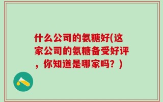 什么公司的氨糖好(这家公司的氨糖备受好评，你知道是哪家吗？)
