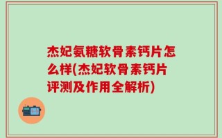 杰妃氨糖软骨素钙片怎么样(杰妃软骨素钙片评测及作用全解析)