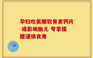 孕妇吃氨糖软骨素钙片 或影响胎儿 专家提醒谨慎食用