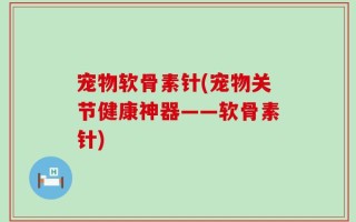 宠物软骨素针(宠物关节健康神器——软骨素针)