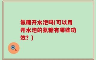 氨糖开水泡吗(可以用开水泡的氨糖有哪些功效？)