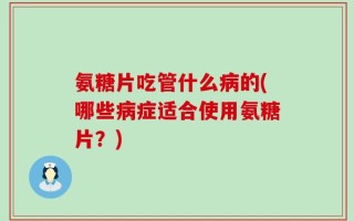 氨糖片吃管什么病的(哪些病症适合使用氨糖片？)