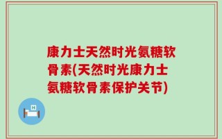 康力士天然时光氨糖软骨素(天然时光康力士氨糖软骨素保护关节)