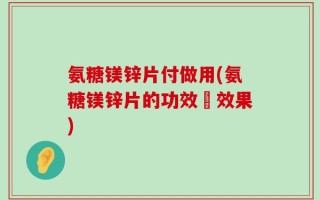 氨糖镁锌片付做用(氨糖镁锌片的功效與效果)