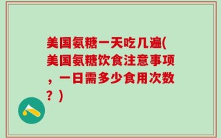 美国氨糖一天吃几遍(美国氨糖饮食注意事项，一日需多少食用次数？)