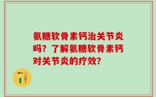 氨糖软骨素钙治关节炎吗？了解氨糖软骨素钙对关节炎的疗效？