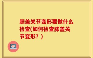 膝盖关节变形要做什么检查(如何检查膝盖关节变形？)