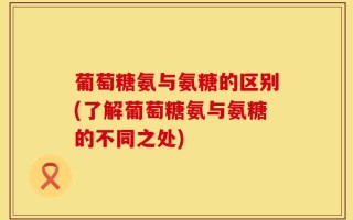 葡萄糖氨与氨糖的区别(了解葡萄糖氨与氨糖的不同之处)