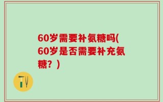 60岁需要补氨糖吗(60岁是否需要补充氨糖？)