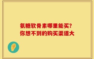 氨糖软骨素哪里能买？你想不到的购买渠道大