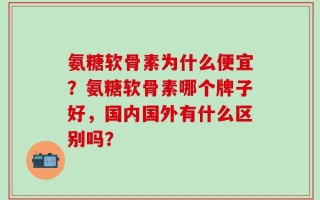 氨糖软骨素为什么便宜？氨糖软骨素哪个牌子好，国内国外有什么区别吗？
