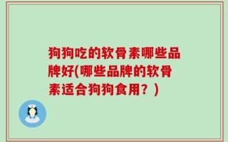 狗狗吃的软骨素哪些品牌好(哪些品牌的软骨素适合狗狗食用？)