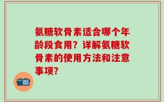 氨糖软骨素适合哪个年龄段食用？详解氨糖软骨素的使用方法和注意事项？