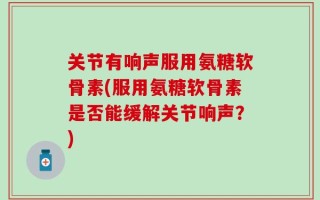 关节有响声服用氨糖软骨素(服用氨糖软骨素是否能缓解关节响声？)