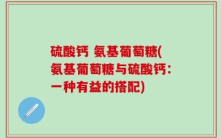 硫酸钙 氨基葡萄糖(氨基葡萄糖与硫酸钙：一种有益的搭配)