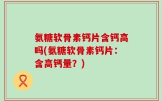 氨糖软骨素钙片含钙高吗(氨糖软骨素钙片：含高钙量？)