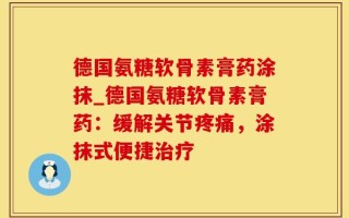 德国氨糖软骨素膏药涂抹_德国氨糖软骨素膏药：缓解关节疼痛，涂抹式便捷治疗